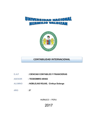 E.A.P : CIENCIAS CONTABLES Y FINANCIERAS
ASESOR : TEODOMIRO ARIAS
ALUMNO : NOBLEJAS ROJAS, Cinthya Solange
AÑO : 5°
HUÁNUCO – PERU
2017
CONTABILIDAD INTERNACIONAL
 