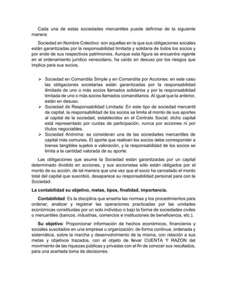 Cada una de estas sociedades mercantiles puede definirse de la siguiente
manera:
Sociedad en Nombre Colectivo: son aquellas en la que sus obligaciones sociales
están garantizadas por la responsabilidad limitada y solidaria de todos los socios y
por ende de sus respectivos patrimonios. Aunque esta figura se encuentra vigente
en el ordenamiento jurídico venezolano, ha caído en desuso por los riesgos que
implica para sus socios.
 Sociedad en Comandita Simple y en Comandita por Acciones: en este caso
las obligaciones societarias están garantizadas por la responsabilidad
ilimitada de uno o más socios llamados solidarios y por la responsabilidad
limitada de uno o más socios llamados comanditarios. Al igual que la anterior,
están en desuso.
 Sociedad de Responsabilidad Limitada: En este tipo de sociedad mercantil
de capital, la responsabilidad de los socios se limita al monto de sus aportes
al capital de la sociedad, establecidos en el Contrato Social; dicho capital
está representado por cuotas de participación, nunca por acciones ni por
títulos negociables.
 Sociedad Anónima: se consideran una de las sociedades mercantiles de
capital más comunes. El aporte que realicen los socios debe corresponder a
bienes tangibles sujetos a valoración, y la responsabilidad de los socios se
limita a la cantidad valorada de su aporte.
Las obligaciones que asume la Sociedad están garantizadas por un capital
determinado dividido en acciones, y sus accionistas sólo están obligados por el
monto de su acción, de tal manera que una vez que el socio ha cancelado el monto
total del capital que suscribió, desaparece su responsabilidad personal para con la
Sociedad.
La contabilidad su objetivo, metas, tipos, finalidad, importancia.
Contabilidad: Es la disciplina que enseña las normas y los procedimientos para
ordenar, analizar y registrar las operaciones practicadas por las unidades
económicas constituidas por un solo individuo o bajo la forma de sociedades civiles
o mercantiles (bancos, industrias, comercios e instituciones de beneficencia, etc.).
Su objetivo: Proporcionar información de hechos económicos, financieros y
sociales suscitados en una empresa u organización; de forma continua, ordenada y
sistemática, sobre la marcha y desenvolvimiento de la misma, con relación a sus
metas y objetivos trazados, con el objeto de llevar CUENTA Y RAZON del
movimiento de las riquezas públicas y privadas con el fin de conocer sus resultados,
para una acertada toma de decisiones.
 