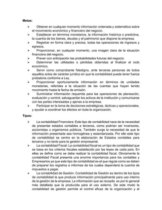 Metas:
 Obtener en cualquier momento información ordenada y sistemática sobre
el movimiento económico y financiero del negocio.
 Establecer en términos monetarios, la información histórica o predictiva,
la cuantía de los bienes, deudas y el patrimonio que dispone la empresa.
 Registrar en forma clara y precisa, todas las operaciones de ingresos y
egresos.
 Proporcionar, en cualquier momento, una imagen clara de la situación
financiera del negocio.
 Prever con anticipación las probabilidades futuras del negocio.
 Determinar las utilidades o pérdidas obtenidas al finalizar el ciclo
económico.
 Servir como comprobante fidedigno, ante terceras personas de todos
aquellos actos de carácter jurídico en que la contabilidad puede tener fuerza
probatoria conforme a Ley.
 Proporcionar oportunamente información en términos de unidades
monetarias, referidas a la situación de las cuentas que hayan tenido
movimiento hasta la fecha de emisión.
 Suministrar información requerida para las operaciones de planeación,
evaluación y control, salvaguardar los activos de la institución y comunicarse
con las partes interesadas y ajenas a la empresa.
 Participar en la toma de decisiones estratégicas, tácticas y operacionales,
y ayudar a coordinar los efectos en toda la organización.
Tipos:
 La contabilidad Financiera: Este tipo de contabilidad nace de la necesidad
de presentar estados contables a terceros, como podrían ser inversores,
accionistas u organismos públicos. También surge la necesidad de que la
información presentada sea homogénea y estandarizada. Por ello este tipo
de contabilidad se centra en la elaboración de Estados contables para
terceros y no tanto para la gestión empresarial.
 La contabilidad Fiscal: La contabilidad fiscal es un tipo de contabilidad que
se basa en los criterios fiscales establecido por las leyes de cada país. En
ellas se define como se debe realizar la contabilidad fiscal. Obviamente la
contabilidad Fiscal presenta una enorme importancia para los contables y
Empresarios ya que este tipo de contabilidad es el que regula como se deben
de preparar los registros e informes de los cuales dependerá la cuantía de
impuestos a pagar.
 La contabilidad de Gestión: Contabilidad de Gestión es dentro de los tipos
de contabilidad la que produce información principalmente para uso interno
de la gestión de la empresa. La información que se recopila es por lo general
más detallada que la producida para el uso externo. De este modo la
contabilidad de gestión permite el control eficaz de la organización y el
 