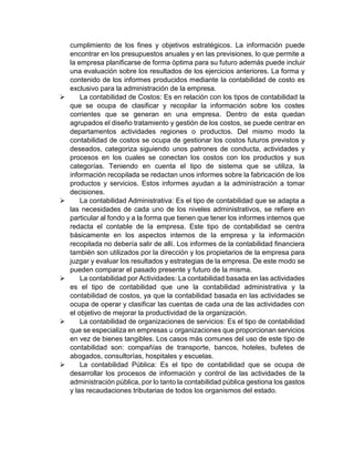 cumplimiento de los fines y objetivos estratégicos. La información puede
encontrar en los presupuestos anuales y en las previsiones, lo que permite a
la empresa planificarse de forma óptima para su futuro además puede incluir
una evaluación sobre los resultados de los ejercicios anteriores. La forma y
contenido de los informes producidos mediante la contabilidad de costo es
exclusivo para la administración de la empresa.
 La contabilidad de Costos: Es en relación con los tipos de contabilidad la
que se ocupa de clasificar y recopilar la información sobre los costes
corrientes que se generan en una empresa. Dentro de esta quedan
agrupados el diseño tratamiento y gestión de los costos, se puede centrar en
departamentos actividades regiones o productos. Del mismo modo la
contabilidad de costos se ocupa de gestionar los costos futuros previstos y
deseados, categoriza siguiendo unos patrones de conducta, actividades y
procesos en los cuales se conectan los costos con los productos y sus
categorías. Teniendo en cuenta el tipo de sistema que se utiliza, la
información recopilada se redactan unos informes sobre la fabricación de los
productos y servicios. Estos informes ayudan a la administración a tomar
decisiones.
 La contabilidad Administrativa: Es el tipo de contabilidad que se adapta a
las necesidades de cada uno de los niveles administrativos, se refiere en
particular al fondo y a la forma que tienen que tener los informes internos que
redacta el contable de la empresa. Este tipo de contabilidad se centra
básicamente en los aspectos internos de la empresa y la información
recopilada no debería salir de allí. Los informes de la contabilidad financiera
también son utilizados por la dirección y los propietarios de la empresa para
juzgar y evaluar los resultados y estrategias de la empresa. De este modo se
pueden comparar el pasado presente y futuro de la misma.
 La contabilidad por Actividades: La contabilidad basada en las actividades
es el tipo de contabilidad que une la contabilidad administrativa y la
contabilidad de costos, ya que la contabilidad basada en las actividades se
ocupa de operar y clasificar las cuentas de cada una de las actividades con
el objetivo de mejorar la productividad de la organización.
 La contabilidad de organizaciones de servicios: Es el tipo de contabilidad
que se especializa en empresas u organizaciones que proporcionan servicios
en vez de bienes tangibles. Los casos más comunes del uso de este tipo de
contabilidad son: compañías de transporte, bancos, hoteles, bufetes de
abogados, consultorías, hospitales y escuelas.
 La contabilidad Pública: Es el tipo de contabilidad que se ocupa de
desarrollar los procesos de información y control de las actividades de la
administración pública, por lo tanto la contabilidad pública gestiona los gastos
y las recaudaciones tributarias de todos los organismos del estado.
 
