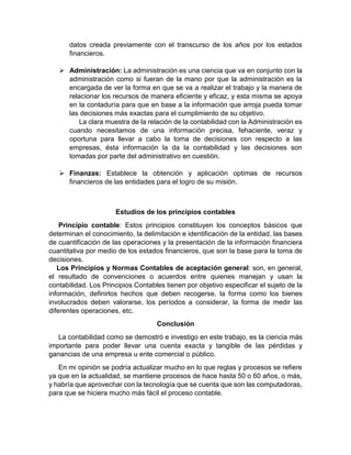 datos creada previamente con el transcurso de los años por los estados
financieros.
 Administración: La administración es una ciencia que va en conjunto con la
administración como si fueran de la mano por que la administración es la
encargada de ver la forma en que se va a realizar el trabajo y la manera de
relacionar los recursos de manera eficiente y eficaz, y esta misma se apoya
en la contaduría para que en base a la información que arroja pueda tomar
las decisiones más exactas para el cumplimiento de su objetivo.
La clara muestra de la relación de la contabilidad con la Administración es
cuando necesitamos de una información precisa, fehaciente, veraz y
oportuna para llevar a cabo la toma de decisiones con respecto a las
empresas, ésta información la da la contabilidad y las decisiones son
tomadas por parte del administrativo en cuestión.
 Finanzas: Establece la obtención y aplicación optimas de recursos
financieros de las entidades para el logro de su misión.
Estudios de los principios contables
Principio contable: Estos principios constituyen los conceptos básicos que
determinan el conocimiento, la delimitación e identificación de la entidad, las bases
de cuantificación de las operaciones y la presentación de la información financiera
cuantitativa por medio de los estados financieros, que son la base para la toma de
decisiones.
Los Principios y Normas Contables de aceptación general: son, en general,
el resultado de convenciones o acuerdos entre quienes manejan y usan la
contabilidad. Los Principios Contables tienen por objetivo especificar el sujeto de la
información, definirlos hechos que deben recogerse, la forma como los bienes
involucrados deben valorarse, los períodos a considerar, la forma de medir las
diferentes operaciones, etc.
Conclusión
La contabilidad como se demostró e investigo en este trabajo, es la ciencia más
importante para poder llevar una cuenta exacta y tangible de las pérdidas y
ganancias de una empresa u ente comercial o público.
En mi opinión se podría actualizar mucho en lo que reglas y procesos se refiere
ya que en la actualidad, se mantiene procesos de hace hasta 50 o 60 años, o más,
y habría que aprovechar con la tecnología que se cuenta que son las computadoras,
para que se hiciera mucho más fácil el proceso contable.
 