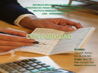 REPUBLICA BOLIVARIANA DE VENEZUELA
MINISTERIO DEL PODER POPULAR PARA LA EDUCACION
      INSTITUTO DIOCESANO BARQUISIMETIO
              LABA - BARQUISIMETO




                                       NOMBRE:
                                       •Jesús A. Ramos.
                                       C.I: 26.134.969
                                       Grado: 3ero “B”
                                       Prof. Gusmary Díaz
                                       Materia: Contabilidad
            OCTUBRE, 2012
 