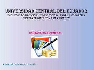 UNIVERSIDAD CENTRAL DEL ECUADOR
   FACULTAD DE FILOSOFÍA, LETRAS Y CIENCIAS DE LA EDUCACIÓN
                 ESCUELA DE COMERCIO Y ADMINISTRACIÓN




                      CONTABILIDAD GENERAL




REALIZADO POR: ROCIO CHILUISA
 
