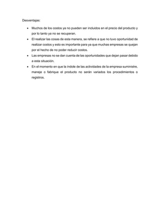 Desventajas:
 Muchos de los costos ya no pueden ser incluidos en el precio del producto y
por lo tanto ya no se recuperan.
 El realizar las cosas de esta manera, se refiere a que no tuvo oportunidad de
realizar costos y esto es importante para ya que muchas empresas se quejan
por el hecho de no poder reducir costos.
 Las empresas no se dan cuenta de las oportunidades que dejan pasar debido
a esta situación.
 En el momento en que la índole de las actividades de la empresa suministre,
maneje o fabrique el producto no serán variados los procedimientos o
registros.
 