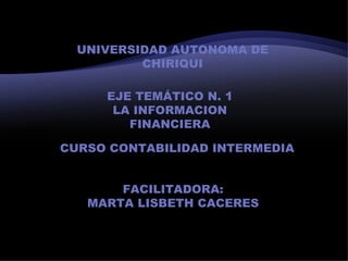 UNIVERSIDAD AUTONOMA DE
          CHIRIQUI

     EJE TEMÁTICO N. 1
      LA INFORMACION
        FINANCIERA

CURSO CONTABILIDAD INTERMEDIA


       FACILITADORA:
   MARTA LISBETH CACERES
 