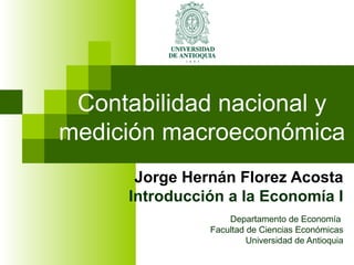 Contabilidad nacional y medición macroeconómica Jorge Hernán Florez Acosta Introducción a la Economía I Departamento de Economía  Facultad de Ciencias Económicas Universidad de Antioquia 