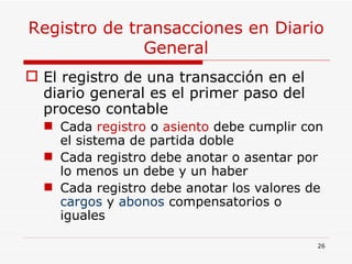 Registro de transacciones en Diario General El registro de una transacción en el diario general es el primer paso del proceso contable Cada  registro  o  asiento  debe cumplir con el sistema de partida doble Cada registro debe anotar o asentar por lo menos un debe y un haber Cada registro debe anotar los valores de  cargos  y  abonos  compensatorios o iguales 