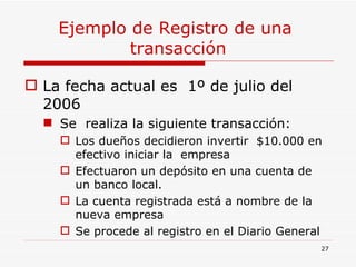 Ejemplo de Registro de una  transacción La fecha actual es  1º de julio del 2006 Se  realiza la siguiente transacción: Los dueños decidieron invertir  $10.000 en efectivo iniciar la  empresa Efectuaron un depósito en una cuenta de un banco local. La cuenta registrada está a nombre de la nueva empresa Se procede al registro en el Diario General 