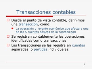 Transacciones contables Desde el punto de vista contable, definimos una  transacción , como: La operación o  evento económico que afecta a una de las 5 cuentas básicas de la contabilidad   Se registran contablemente las operaciones identificadas como transacciones Las transacciones se las registra en  cuentas  separadas   o  partidas  individuales 