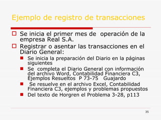 Ejemplo de registro de transacciones Se inicia el primer mes de  operación de la empresa Real S.A. Registrar o asentar las transacciones en el Diario General: Se inicia la preparación del Diario en la páginas siguientes Se  completa el Diario General con información del archivo Word, Contabilidad Financiera C3, Ejemplos Resueltos  P 73-75  Guajardo Se resuelve en el archivo Excel, Contabilidad Financiera C3, ejemplos y problemas propuestos Del texto de Horgren el Problema 3-28, p113  