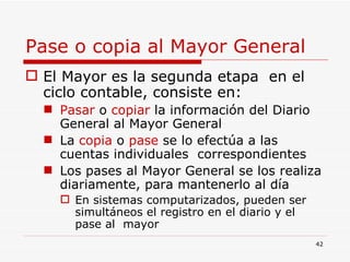 Pase o copia al Mayor General El Mayor es la segunda etapa  en el ciclo contable, consiste en: Pasar  o  copiar  la información del Diario General al Mayor General La  copia  o  pase  se lo efectúa a las cuentas individuales  correspondientes Los pases al Mayor General se los realiza diariamente, para mantenerlo al día En sistemas computarizados, pueden ser simultáneos el registro en el diario y el pase al  mayor 