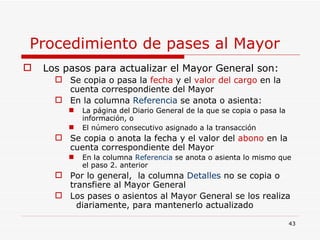 Procedimiento de pases al Mayor  Los pasos para actualizar el Mayor General son: Se copia o pasa la  fecha  y el  valor del   cargo  en la cuenta correspondiente del Mayor En la columna  Referencia  se anota o asienta: La página del Diario General de la que se copia o pasa la información, o  El número consecutivo asignado a la transacción  Se copia o anota la fecha y el valor del  abono  en la cuenta correspondiente del Mayor En la columna  Referencia  se anota o asienta lo mismo que el paso 2. anterior Por lo general,  la columna  Detalles  no se copia o transfiere al Mayor General Los pases o asientos al Mayor General se los realiza  diariamente, para mantenerlo actualizado 