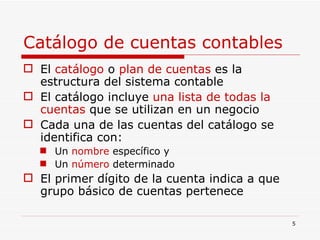 Catálogo de cuentas contables El  catálogo  o  plan de cuentas  es la estructura del sistema contable El catálogo incluye  una lista de todas la cuentas  que se utilizan en un negocio Cada una de las cuentas del catálogo se identifica con: Un  nombre  específico y  Un  número  determinado El primer dígito de la cuenta indica a que grupo básico de cuentas pertenece 