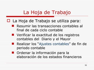 La Hoja de Trabajo La Hoja de Trabajo se utiliza para: Resumir las transacciones contables al final de cada ciclo contable Verificar la exactitud de los registros contables del  Diario y el Mayor Realizar los “ Ajustes contables ” de fin de periodo contable Ordenar la información para la elaboración de los estados financieros 