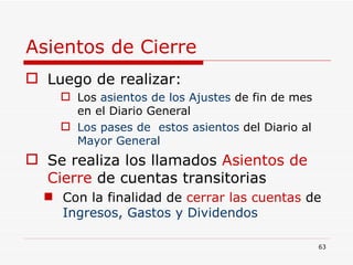 Asientos de Cierre Luego de realizar: Los  asientos de los Ajustes  de fin de mes en el Diario General  Los pases de  estos asientos  del Diario al  Mayor General Se realiza los llamados   Asientos de Cierre   de cuentas transitorias Con la finalidad de   cerrar las cuentas   de  Ingresos, Gastos y Dividendos 