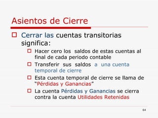 Asientos de Cierre Cerrar las  cuentas transitorias  significa: Hacer cero los  saldos de estas cuentas al final de cada periodo contable Transferir  sus  saldos  a  una cuenta temporal de cierre Esta cuenta temporal de cierre se llama de “ Pérdidas y Ganancias ” La cuenta  Pérdidas y Ganancias   se cierra contra la   cuenta  Utilidades Retenidas 