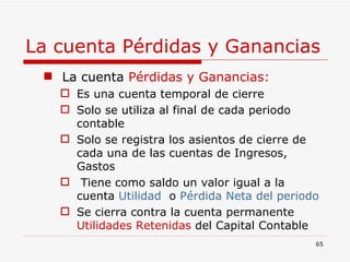 La cuenta Pérdidas y Ganancias La cuenta  Pérdidas y Ganancias: Es una cuenta temporal de cierre Solo se utiliza al final de cada periodo contable Solo se registra los asientos de cierre de cada una de las cuentas de Ingresos, Gastos Tiene como saldo un valor igual a la cuenta  Utilidad  o  Pérdida Neta del periodo Se cierra contra la   cuenta   permanente  Utilidades Retenidas  del Capital Contable 