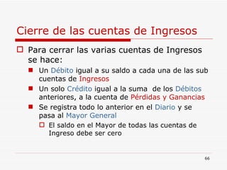 Cierre de las cuentas de Ingresos Para cerrar las varias cuentas de Ingresos se hace: Un  Débito  igual a su saldo a cada una de las sub cuentas de  Ingresos Un solo  Crédito  igual a la suma  de los  Débitos  anteriores, a la cuenta de  Pérdidas y Ganancias Se registra todo lo anterior en el  Diario  y se pasa al  Mayor General El saldo en el Mayor de todas las cuentas de Ingreso debe ser cero 