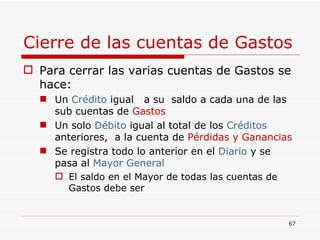 Cierre de las cuentas de Gastos Para cerrar las varias cuentas de Gastos se hace: Un  Crédito  igual  a su  saldo a cada una de las sub cuentas de  Gastos Un solo  Débito  igual al total de los  Créditos  anteriores,  a la cuenta de  Pérdidas y Ganancias Se registra todo lo anterior en el  Diario  y se pasa al  Mayor General El saldo en el Mayor de todas las cuentas de Gastos debe ser   
