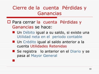Cierre de la  cuenta  Pérdidas y Ganancias Para cerrar  la  cuenta  Pérdidas y Ganancias  se hace: Un  Débito  igual a su saldo, si existe una  Utilidad neta en el  periodo contable Un  Crédito  igual al saldo anterior a la cuenta  Utilidades Retenidas Se registra  lo anterior en el  Diario  y se pasa al  Mayor General 