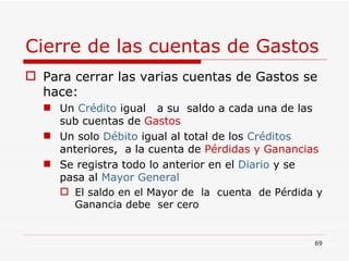 Cierre de las cuentas de Gastos Para cerrar las varias cuentas de Gastos se hace: Un  Crédito  igual  a su  saldo a cada una de las sub cuentas de  Gastos Un solo  Débito  igual al total de los  Créditos  anteriores,  a la cuenta de  Pérdidas y Ganancias Se registra todo lo anterior en el  Diario  y se pasa al  Mayor General El saldo en el Mayor de  la  cuenta  de Pérdida y Ganancia debe  ser cero 
