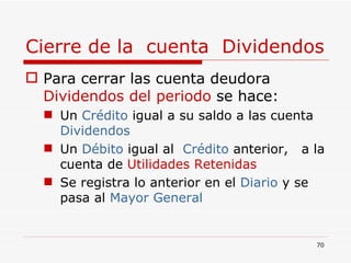 Cierre de la  cuenta  Dividendos Para cerrar las cuenta deudora  Dividendos   del periodo  se hace: Un  Crédito  igual a su saldo a las cuenta  Dividendos Un  Débito  igual al  Crédito  anterior,  a la cuenta de  Utilidades Retenidas Se registra lo anterior en el  Diario  y se pasa al  Mayor General  