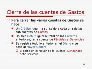Cierre de las cuentas de Gastos Para cerrar las varias cuentas de Gastos se hace: Un  Crédito  igual  a su  saldo a cada una de las sub cuentas de  Gastos Un solo  Débito  igual al total de los  Créditos  anteriores,  a la cuenta de  Pérdidas y Ganancias Se registra todo lo anterior en el  Diario  y se pasa al  Mayor General El saldo en el Mayor de la  cuenta  Dividendos  debe ser cero 