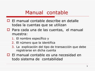 Manual  contable  El manual contable describe en detalle todas la cuentas que se utilizan  Para cada una de las cuentas,  el manual  muestra: El nombre específico y  El número que la identifica La  explicación del tipo de transacción que debe registrarse en dicha cuenta El manual contable es una necesidad en todo sistema de  contabilidad 