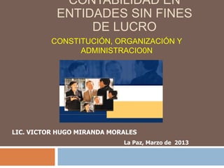 LIC. VICTOR HUGO MIRANDA MORALES
La Paz, Marzo de 2013
CONSTITUCIÓN, ORGANIZACIÓN Y
ADMINISTRACIO0N
CONTABILIDAD EN
ENTIDADES SIN FINES
DE LUCRO
 