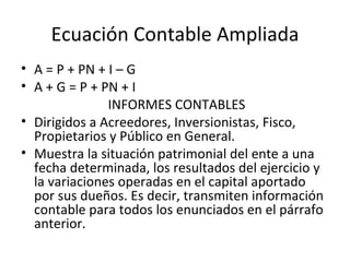 Ecuación Contable Ampliada A = P + PN + I – G A + G = P + PN + I INFORMES CONTABLES Dirigidos a Acreedores, Inversionistas, Fisco, Propietarios y Público en General. Muestra la situación patrimonial del ente a una fecha determinada, los resultados del ejercicio y la variaciones operadas en el capital aportado por sus dueños. Es decir, transmiten información contable para todos los enunciados en el párrafo anterior. 