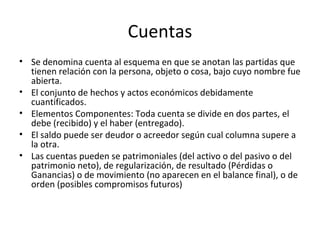 Cuentas Se denomina cuenta al esquema en que se anotan las partidas que tienen relación con la persona, objeto o cosa, bajo cuyo nombre fue abierta. El conjunto de hechos y actos económicos debidamente cuantificados. Elementos Componentes: Toda cuenta se divide en dos partes, el debe (recibido) y el haber (entregado). El saldo puede ser deudor o acreedor según cual columna supere a la otra. Las cuentas pueden se patrimoniales (del activo o del pasivo o del patrimonio neto), de regularización, de resultado (Pérdidas o Ganancias) o de movimiento (no aparecen en el balance final), o de orden (posibles compromisos futuros) 