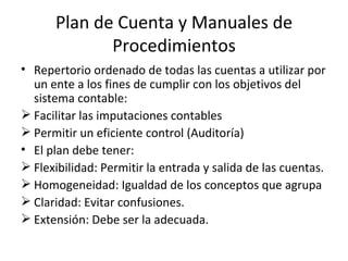Plan de Cuenta y Manuales de Procedimientos Repertorio ordenado de todas las cuentas a utilizar por un ente a los fines de cumplir con los objetivos del sistema contable: Facilitar las imputaciones contables Permitir un eficiente control (Auditoría) El plan debe tener: Flexibilidad: Permitir la entrada y salida de las cuentas. Homogeneidad: Igualdad de los conceptos que agrupa Claridad: Evitar confusiones. Extensión: Debe ser la adecuada. 