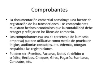 Comprobantes La documentación comercial constituye una fuente de registración de las transacciones. Los comprobantes muestran hechos económicos que la contabilidad debe recoger y reflejar en los libros de comercio. Los comprobantes (ya sea de terceros o de la misma empresa) pueden utilizarse como medio de prueba en litigios, auditorías contables, etc. Además, otorgan respaldo a las registraciones. Pueden ser: Remitos, Facturas, Notas de débito o crédito, Recibos, Cheques, Giros, Pagarés, Escrituras, Contratos, etc. 