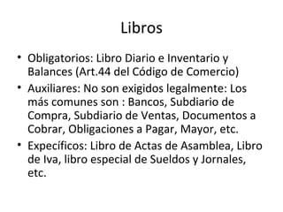 Libros Obligatorios: Libro Diario e Inventario y Balances (Art.44 del Código de Comercio) Auxiliares: No son exigidos legalmente: Los más comunes son : Bancos, Subdiario de Compra, Subdiario de Ventas, Documentos a Cobrar, Obligaciones a Pagar, Mayor, etc. Expecíficos: Libro de Actas de Asamblea, Libro de Iva, libro especial de Sueldos y Jornales, etc. 