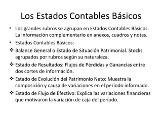 Los Estados Contables Básicos Los grandes rubros se agrupan en Estados Contables Básicos. La información complementario en anexos, cuadros y notas. Estados Contables Básicos: Balance General o Estado de Situación Patrimonial. Stocks agrupados por rubros según su naturaleza. Estado de Resultados: Flujos de Pérdidas y Ganancias entre dos cortes de información. Estado de Evolución del Patrimonio Neto: Muestra la composición y causa de variaciones en el período informado. Estado de Flujo de Efectivo: Explica las variaciones financieras que motivaron la variación de caja del período. 