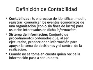 Definición de Contabilidad Contabilidad:  Es el proceso de identificar, medir, registrar, comunicar los eventos económicos de una organización (con o sin fines de lucro) para usuarios interesados en dicha  información . Sistema de información : Conjunto de procedimientos ordenados que, al ser ejecutados, proporcionan información para apoyar la toma de decisiones y el control de la realización. Cuando no se toma en cuenta quien recibe la información pasa a ser un dato. 