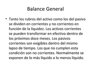Balance General Tanto los rubros del activo como los del pasivo se dividen en corrientes y no corrientes en función de la liquidez. Los activos corrientes se pueden transformar en efectivo dentro de los próximos doce meses. Los pasivos corrientes son exigibles dentro del mismo lapso de tiempo. Los que no cumplen esta condición son no corrientes. Normalmente se exponen de lo más líquido a lo menos líquido. 