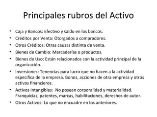 Principales rubros del Activo Caja y Bancos: Efectivo y saldo en los bancos. Créditos por Venta: Otorgados a compradores. Otros Créditos: Otras causas distinta de venta. Bienes de Cambio: Mercaderías o productos. Bienes de Uso: Están relacionados con la actividad principal de la organización. Inversiones: Tenencias para lucro que no hacen a la actividad específica de la empresa. Bonos, acciones de otra empresa y otros activos financieros. Activos Intangibles:  No poseen corporalidad y materialidad. Franquicias, patentes, marcas, habilitaciones, derechos de autor. Otros Activos: Lo que no encuadre en los anteriores. 