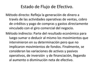 Estado de Flujo de Efectivo. Método directo: Refleja la generación de dinero a través de las actividades operativas de ventas, cobro de créditos y pago de compras y gastos directamente vinculado con el giro comercial del negocio. Método indirecto: Parte del resultado económico para luego sumar o deducir al mismo los movimientos que intervinieron en su determinación pero que no implicaron movimientos de fondos. Finalmente, se consideran las variaciones de activos y pasivos operativos, de inversión  y de financiación, llegando al aumento o disminución neta de efectivo. 