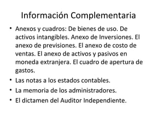 Información Complementaria Anexos y cuadros: De bienes de uso. De activos intangibles. Anexo de Inversiones. El anexo de previsiones. El anexo de costo de ventas. El anexo de activos y pasivos en moneda extranjera. El cuadro de apertura de gastos. Las notas a los estados contables. La memoria de los administradores. El dictamen del Auditor Independiente. 