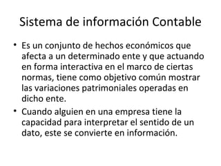 Sistema de información Contable Es un conjunto de hechos económicos que afecta a un determinado ente y que actuando en forma interactiva en el marco de ciertas normas, tiene como objetivo común mostrar las variaciones patrimoniales operadas en dicho ente. Cuando alguien en una empresa tiene la capacidad para interpretar el sentido de un dato, este se convierte en información. 