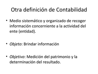 Otra definición de Contabilidad Medio sistemático y organizado de recoger información concerniente a la actividad del ente (entidad). Objeto : Brindar información Objetivo : Medición del patrimonio y la determinación del resultado. 
