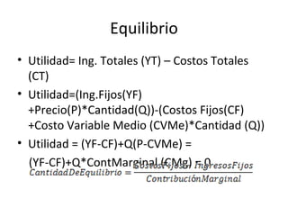Equilibrio Utilidad= Ing. Totales (YT) – Costos Totales (CT) Utilidad=(Ing.Fijos(YF)+Precio(P)*Cantidad(Q))-(Costos Fijos(CF)+Costo Variable Medio (CVMe)*Cantidad (Q)) Utilidad = (YF-CF)+Q(P-CVMe) = (YF-CF)+Q*ContMarginal (CMg) = 0 