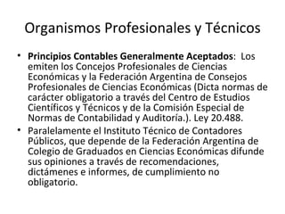 Organismos Profesionales y Técnicos Principios Contables Generalmente Aceptados :  Los emiten los Concejos Profesionales de Ciencias Económicas y la Federación Argentina de Consejos Profesionales de Ciencias Económicas (Dicta normas de carácter obligatorio a través del Centro de Estudios Científicos y Técnicos y de la Comisión Especial de Normas de Contabilidad y Auditoría.). Ley 20.488. Paralelamente el Instituto Técnico de Contadores Públicos, que depende de la Federación Argentina de Colegio de Graduados en Ciencias Económicas difunde sus opiniones a través de recomendaciones, dictámenes e informes, de cumplimiento no obligatorio. 