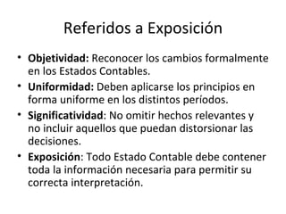 Referidos a Exposición Objetividad:  Reconocer los cambios formalmente en los Estados Contables.  Uniformidad:  Deben aplicarse los principios en forma uniforme en los distintos períodos. Significatividad : No omitir hechos relevantes y no incluir aquellos que puedan distorsionar las decisiones. Exposición : Todo Estado Contable debe contener toda la información necesaria para permitir su correcta interpretación. 