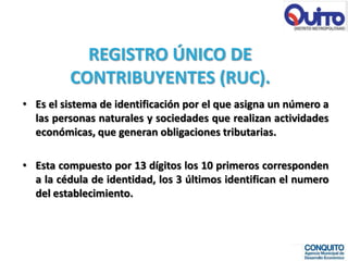 REGISTRO ÚNICO DE
         CONTRIBUYENTES (RUC).
• Es el sistema de identificación por el que asigna un número a
  las personas naturales y sociedades que realizan actividades
  económicas, que generan obligaciones tributarias.

• Esta compuesto por 13 dígitos los 10 primeros corresponden
  a la cédula de identidad, los 3 últimos identifican el numero
  del establecimiento.
 