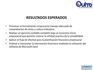 RESULTADOS ESPERADOS

• Promover la formalización empresarial manejo adecuado de
  comprobantes de venta y cultura tributaria.
• Realizar un ejercicio contable completo bajo un escenario micro
  empresarial que permita visionar la utilidad practica de la contabilidad.
• Aplicar el flujo de efectivo para la planificación financiera empresarial
• Analizar e interpretar la información financiera mediante la utilización del
  utilitario de Microsoft Excel
 