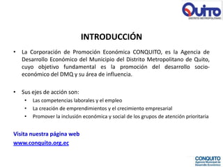 INTRODUCCIÓN
• La Corporación de Promoción Económica CONQUITO, es la Agencia de
  Desarrollo Económico del Municipio del Distrito Metropolitano de Quito,
  cuyo objetivo fundamental es la promoción del desarrollo socio-
  económico del DMQ y su área de influencia.

• Sus ejes de acción son:
    •   Las competencias laborales y el empleo
    •   La creación de emprendimientos y el crecimiento empresarial
    •   Promover la inclusión económica y social de los grupos de atención prioritaria


Visita nuestra página web
www.conquito.org.ec
 