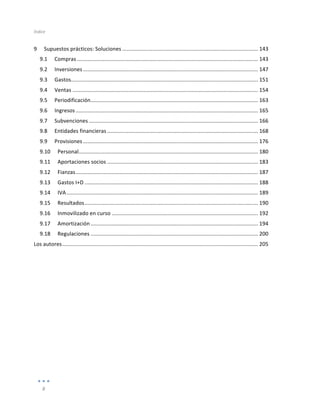 Índice	
  
	
  
8	
  
	
  
9	
   Supuestos	
  prácticos:	
  Soluciones	
  ..........................................................................................	
  143	
  
9.1	
   Compras	
  ........................................................................................................................	
  143	
  
9.2	
   Inversiones	
  ....................................................................................................................	
  147	
  
9.3	
   Gastos	
  
............................................................................................................................	
  151	
  
9.4	
   Ventas	
  ...........................................................................................................................	
  154	
  
9.5	
   Periodificación	
  ...............................................................................................................	
  163	
  
9.6	
   Ingresos	
  .........................................................................................................................	
  165	
  
9.7	
   Subvenciones	
  ................................................................................................................	
  166	
  
9.8	
   Entidades	
  financieras	
  ....................................................................................................	
  168	
  
9.9	
   Provisiones	
  ....................................................................................................................	
  176	
  
9.10	
   Personal	
  
.......................................................................................................................	
  180	
  
9.11	
   Aportaciones	
  socios	
  ....................................................................................................	
  183	
  
9.12	
   Fianzas	
  .........................................................................................................................	
  187	
  
9.13	
   Gastos	
  I+D	
  ...................................................................................................................	
  188	
  
9.14	
   IVA	
  ...............................................................................................................................	
  189	
  
9.15	
   Resultados	
  ...................................................................................................................	
  190	
  
9.16	
   Inmovilizado	
  en	
  curso	
  .................................................................................................	
  192	
  
9.17	
   Amortización	
  ...............................................................................................................	
  194	
  
9.18	
   Regulaciones	
  ...............................................................................................................	
  200	
  
Los	
  autores	
  ..................................................................................................................................	
  205	
  
	
  
 