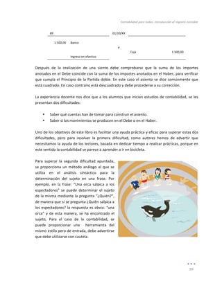 Contabilidad	
  para	
  todos:	
  Introducción	
  al	
  registro	
  contable	
  
	
  
99	
  
	
  
89	
   	
   01/10/XX	
   	
   	
  
	
   	
   	
   	
   	
  
1.500,00	
   Banco	
   	
   	
   	
  
	
   	
   a	
   	
   	
  
	
   	
   	
   Caja	
   1.500,00	
  
	
   Ingreso	
  en	
  efectivo	
   	
   	
   	
  
	
  
Después	
   de	
   la	
   realización	
   de	
   una	
   siento	
   debe	
   comprobarse	
   que	
   la	
   suma	
   de	
   los	
   importes	
  
anotados	
  en	
  el	
  Debe	
  coincide	
  con	
  la	
  suma	
  de	
  los	
  importes	
  anotados	
  en	
  el	
  Haber,	
  para	
  verificar	
  
que	
  cumpla	
  el	
  Principio	
  de	
  la	
  Partida	
  doble.	
  En	
  este	
  caso	
  el	
  asiento	
  se	
  dice	
  comúnmente	
  que	
  
está	
  cuadrado.	
  En	
  caso	
  contrario	
  está	
  descuadrado	
  y	
  debe	
  procederse	
  a	
  su	
  corrección.	
  
	
  
La	
  experiencia	
  docente	
  nos	
  dice	
  que	
  a	
  los	
  alumnos	
  que	
  inician	
  estudios	
  de	
  contabilidad,	
  se	
  les	
  
presentan	
  dos	
  dificultades:	
  
	
  
• Saber	
  qué	
  cuentas	
  han	
  de	
  tomar	
  para	
  construir	
  el	
  asiento.	
  	
  
• Saber	
  si	
  los	
  movimientos	
  se	
  producen	
  en	
  el	
  Debe	
  o	
  en	
  el	
  Haber.	
  
	
  
Uno	
  de	
  los	
  objetivos	
  de	
  este	
  libro	
  es	
  facilitar	
  una	
  ayuda	
  práctica	
  y	
  eficaz	
  para	
  superar	
  estas	
  dos	
  
dificultades,	
   pero	
   para	
   resolver	
   la	
   primera	
   dificultad,	
   como	
   autores	
   hemos	
   de	
   advertir	
   que	
  
necesitamos	
  la	
  ayuda	
  de	
  los	
  lectores,	
  basada	
  en	
  dedicar	
  tiempo	
  a	
  realizar	
  prácticas,	
  porque	
  en	
  
este	
  sentido	
  la	
  contabilidad	
  se	
  parece	
  a	
  aprender	
  a	
  ir	
  en	
  bicicleta.	
  	
  
	
  
Para	
   superar	
   la	
   segunda	
   dificultad	
   apuntada,	
  
se	
  proporciona	
  un	
  método	
  análogo	
  al	
  que	
  se	
  
utiliza	
   en	
   el	
   análisis	
   sintáctico	
   para	
   la	
  
determinación	
   del	
   sujeto	
   en	
   una	
   frase.	
   Por	
  
ejemplo,	
   en	
   la	
   frase:	
   “Una	
   orca	
   salpica	
   a	
   los	
  
espectadores”	
   se	
   puede	
   determinar	
   el	
   sujeto	
  
de	
  la	
  misma	
  mediante	
  la	
  pregunta	
  “¿Quién?”,	
  
de	
  manera	
  que	
  si	
  se	
  pregunta	
  ¿Quién	
  salpica	
  a	
  
los	
  espectadores?	
  la	
  respuesta	
  es	
  obvia:	
  “una	
  
orca”	
   y	
   de	
   esta	
   manera,	
   se	
   ha	
   encontrado	
   el	
  
sujeto.	
   Para	
   el	
   caso	
   de	
   la	
   contabilidad,	
   se	
  
puede	
   proporcionar	
   una	
   	
   herramienta	
   del	
  
mismo	
  estilo	
  pero	
  de	
  entrada,	
  debe	
  advertirse	
  
que	
  debe	
  utilizarse	
  con	
  cautela.	
  
	
  
	
  
	
  
 